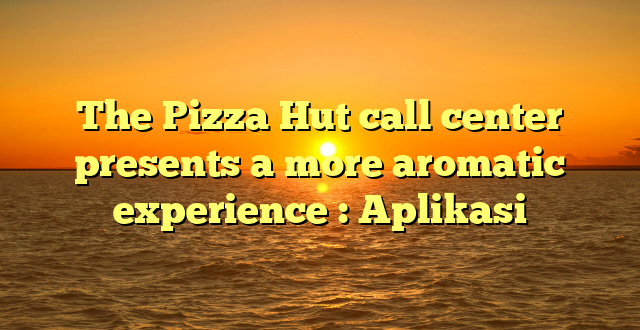 The Pizza Hut call center  presents a more aromatic experience : Aplikasi